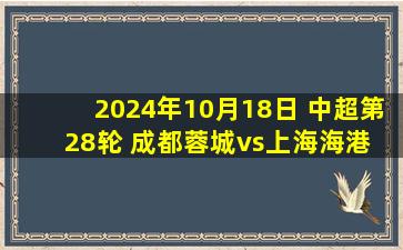 2024年10月18日 中超第28轮 成都蓉城vs上海海港 全场录像